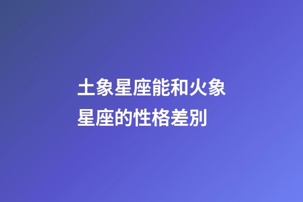 土象星座能和火象星座的性格差別-第1張-星座運(yùn)勢-玄機(jī)派