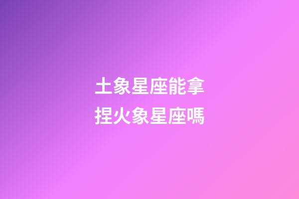 土象星座能拿捏火象星座嗎-第1張-星座運(yùn)勢(shì)-玄機(jī)派