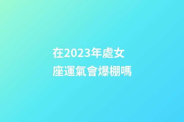 在2023年處女座運氣會爆棚嗎-第1張-星座運勢-玄機派
