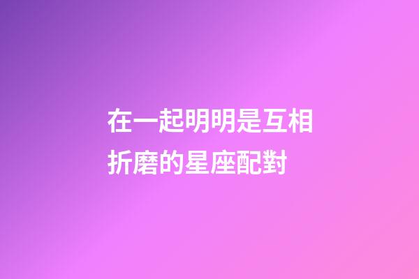 在一起明明是互相折磨的星座配對-第1張-星座運勢-玄機派