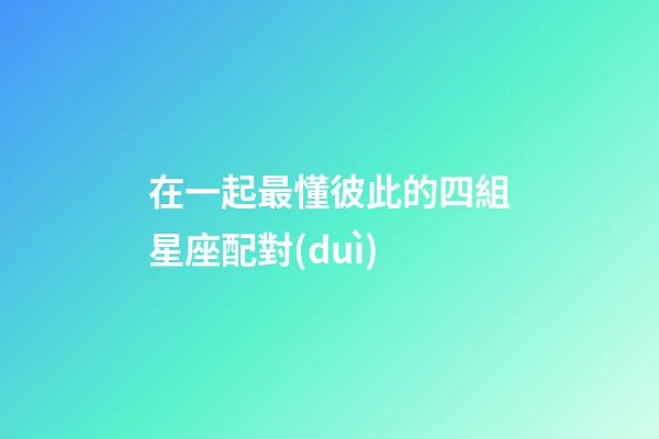 在一起最懂彼此的四組星座配對(duì)-第1張-星座運(yùn)勢(shì)-玄機(jī)派