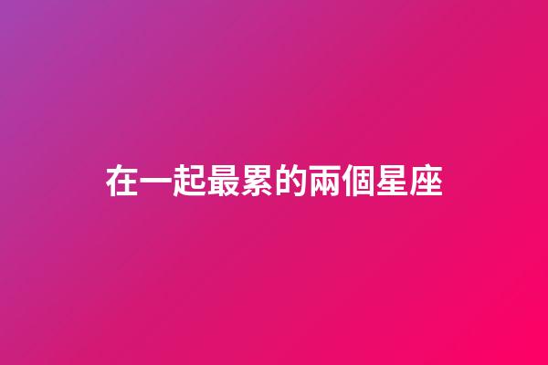 在一起最累的兩個星座-第1張-星座運勢-玄機派
