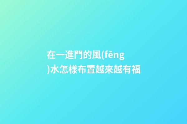 在一進門的風(fēng)水怎樣布置越來越有福