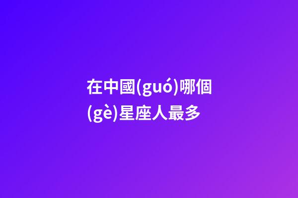 在中國(guó)哪個(gè)星座人最多-第1張-星座運(yùn)勢(shì)-玄機(jī)派