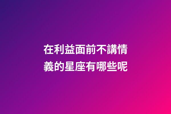 在利益面前不講情義的星座有哪些呢-第1張-星座運勢-玄機派
