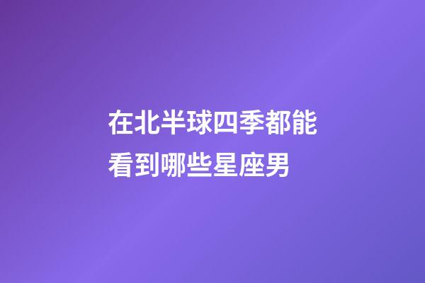 在北半球四季都能看到哪些星座男-第1張-星座運勢-玄機派