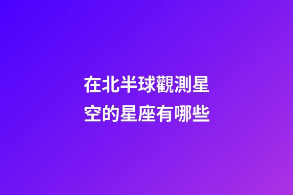 在北半球觀測星空的星座有哪些-第1張-星座運勢-玄機派