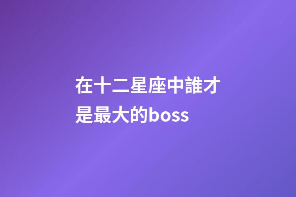 在十二星座中誰才是最大的boss-第1張-星座運勢-玄機派