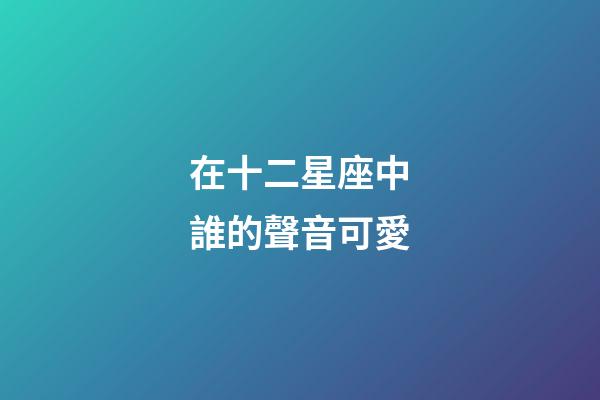 在十二星座中誰的聲音可愛-第1張-星座運勢-玄機派