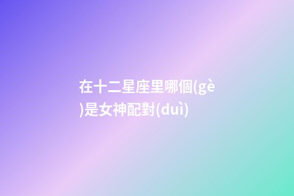 在十二星座里哪個(gè)是女神配對(duì)-第1張-星座運(yùn)勢(shì)-玄機(jī)派