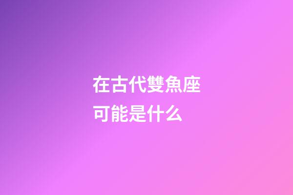 在古代雙魚座可能是什么-第1張-星座運勢-玄機派