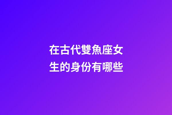 在古代雙魚座女生的身份有哪些-第1張-星座運勢-玄機派
