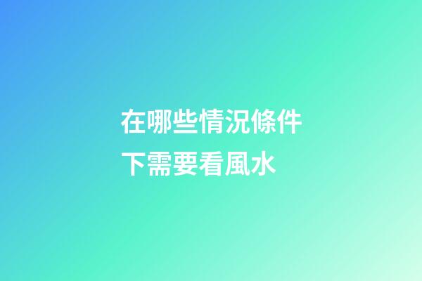 在哪些情況條件下需要看風水