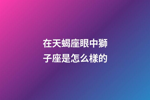 在天蝎座眼中獅子座是怎么樣的-第1張-星座運勢-玄機派