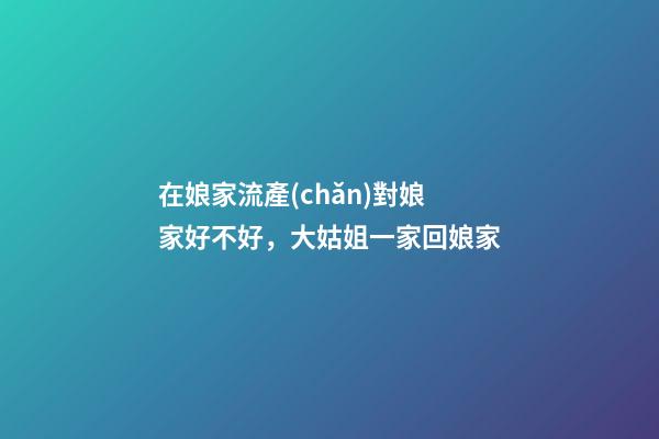 在娘家流產(chǎn)對娘家好不好，大姑姐一家回娘家-第1張-觀點(diǎn)-玄機(jī)派