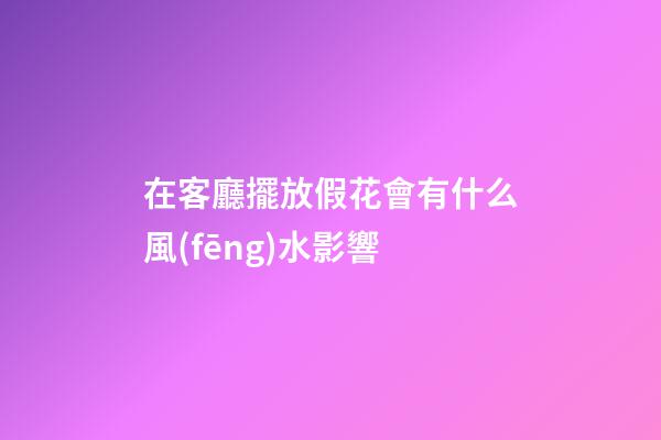 在客廳擺放假花會有什么風(fēng)水影響