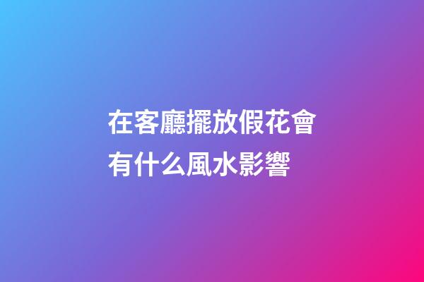 在客廳擺放假花會有什么風水影響