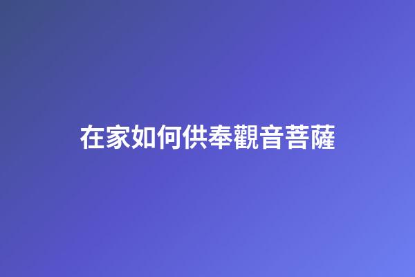 在家如何供奉觀音菩薩