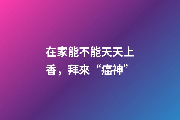 在家能不能天天上香，拜來“癌神”-第1張-觀點-玄機派