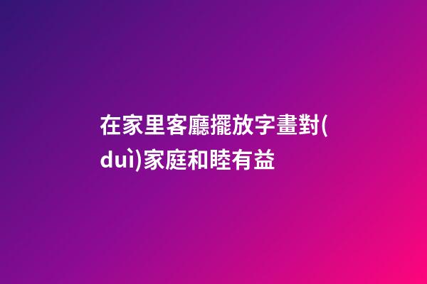 在家里客廳擺放字畫對(duì)家庭和睦有益