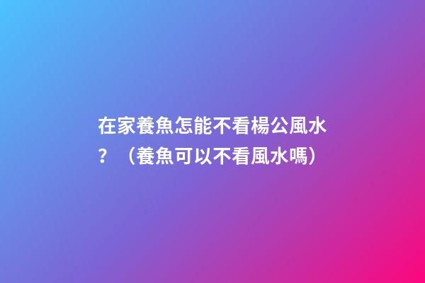 在家養魚怎能不看楊公風水？（養魚可以不看風水嗎）