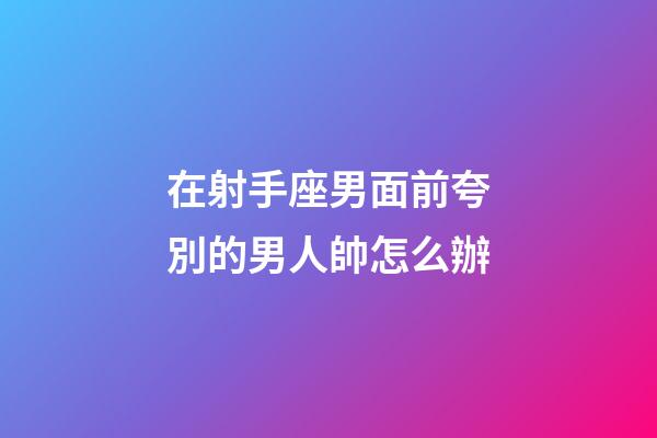 在射手座男面前夸別的男人帥怎么辦-第1張-星座運勢-玄機派