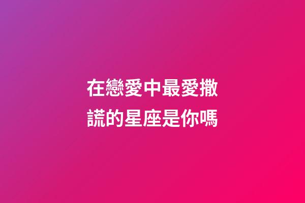 在戀愛中最愛撒謊的星座是你嗎-第1張-星座運勢-玄機派