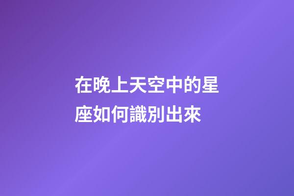 在晚上天空中的星座如何識別出來-第1張-星座運勢-玄機派