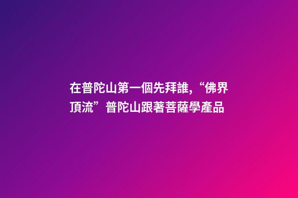 在普陀山第一個先拜誰,“佛界頂流”普陀山跟著菩薩學產品-第1張-觀點-玄機派