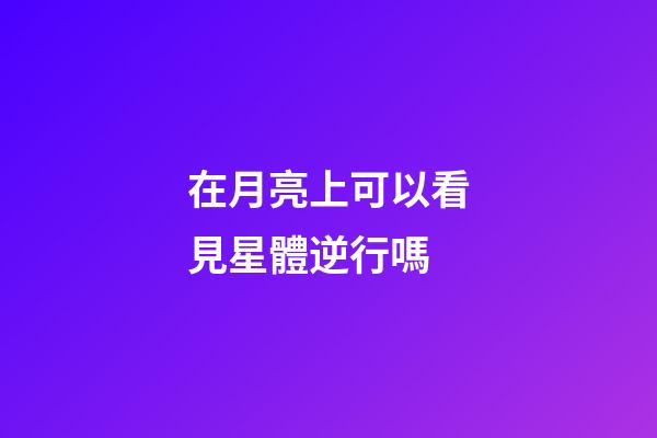在月亮上可以看見星體逆行嗎-第1張-星座運勢-玄機派