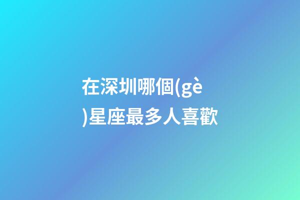 在深圳哪個(gè)星座最多人喜歡