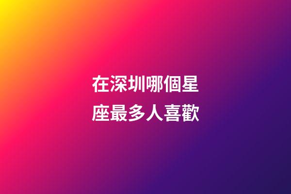 在深圳哪個星座最多人喜歡-第1張-星座運勢-玄機派