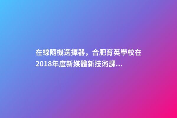 在線隨機選擇器，合肥育英學校在2018年度新媒體新技術課例大賽斬獲眾多獎項-第1張-觀點-玄機派