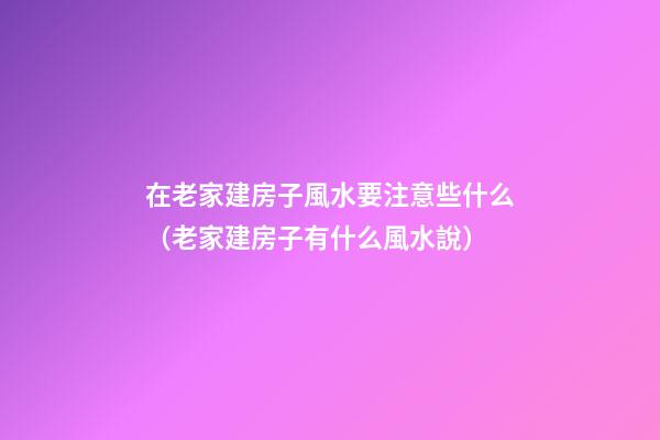 在老家建房子風水要注意些什么（老家建房子有什么風水說）
