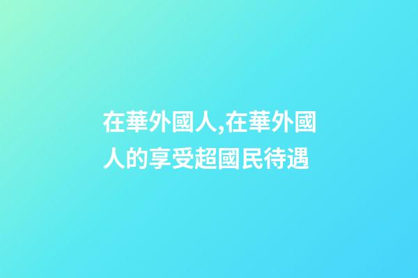 在華外國人,在華外國人的享受超國民待遇-第1張-觀點-玄機派