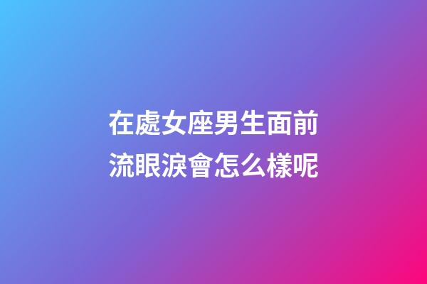 在處女座男生面前流眼淚會怎么樣呢-第1張-星座運勢-玄機派