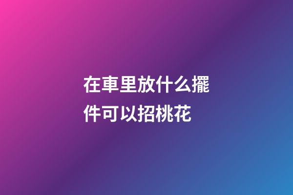在車里放什么擺件可以招桃花