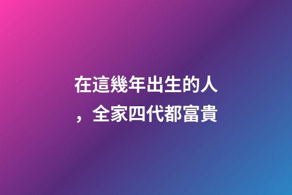 在這幾年出生的人，全家四代都富貴