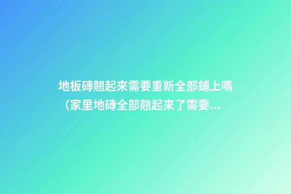 地板磚翹起來需要重新全部鋪上嗎（家里地磚全部翹起來了需要重新鋪設）
