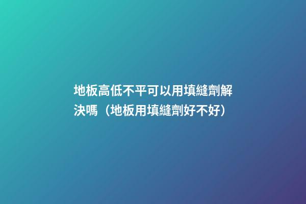 地板高低不平可以用填縫劑解決嗎（地板用填縫劑好不好）