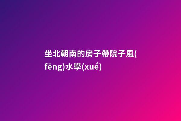 坐北朝南的房子帶院子風(fēng)水學(xué)