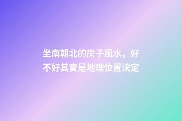 坐南朝北的房子風水，好不好其實是地理位置決定