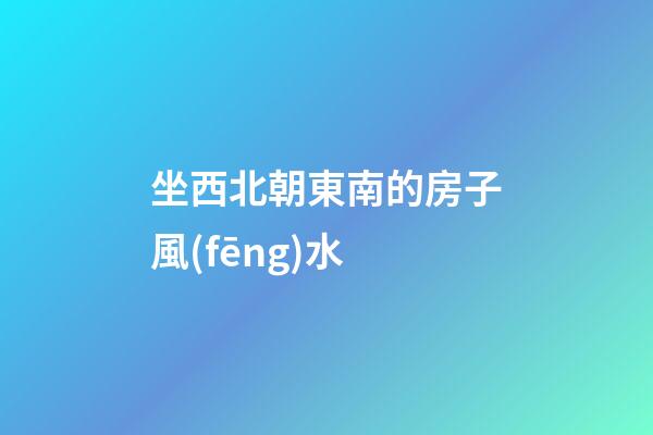 坐西北朝東南的房子風(fēng)水