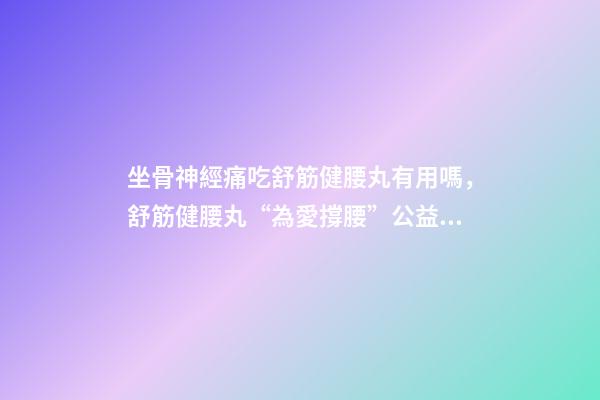 坐骨神經痛吃舒筋健腰丸有用嗎，舒筋健腰丸“為愛撐腰”公益活動-第1張-觀點-玄機派