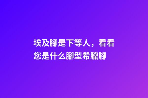 埃及腳是下等人，看看您是什么腳型希臘腳-第1張-觀點-玄機派