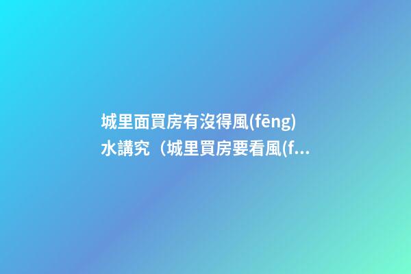 城里面買房有沒得風(fēng)水講究（城里買房要看風(fēng)水嗎）