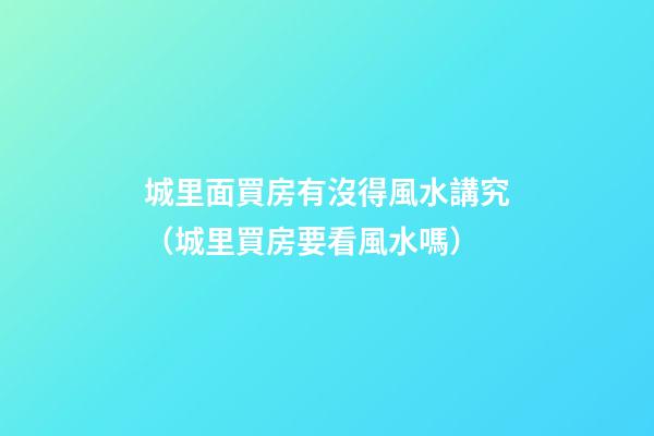 城里面買房有沒得風水講究（城里買房要看風水嗎）