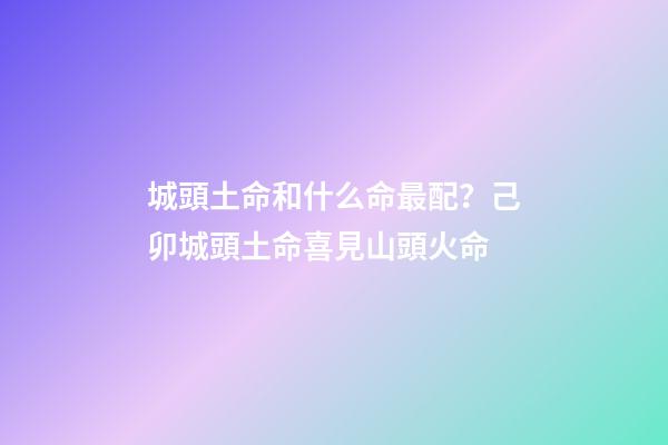 城頭土命和什么命最配？己卯城頭土命喜見山頭火命