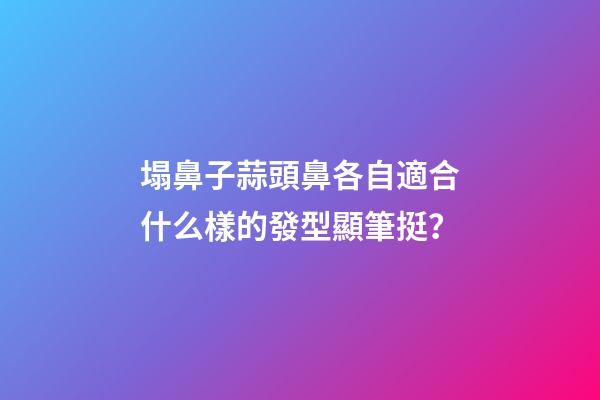 塌鼻子蒜頭鼻各自適合什么樣的發型顯筆挺？