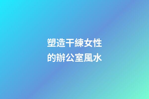塑造干練女性的辦公室風水